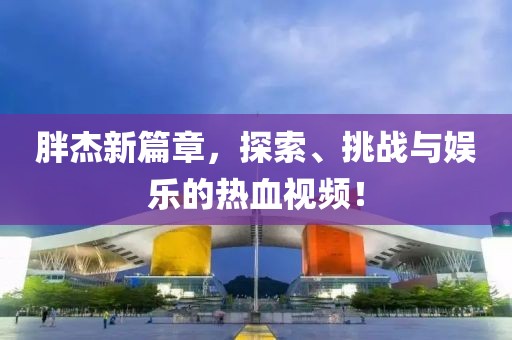 胖杰新篇章，探索、挑战与娱乐的热血视频！