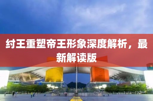 纣王重塑帝王形象深度解析，最新解读版