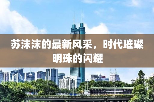 苏沫沫的最新风采，时代璀璨明珠的闪耀