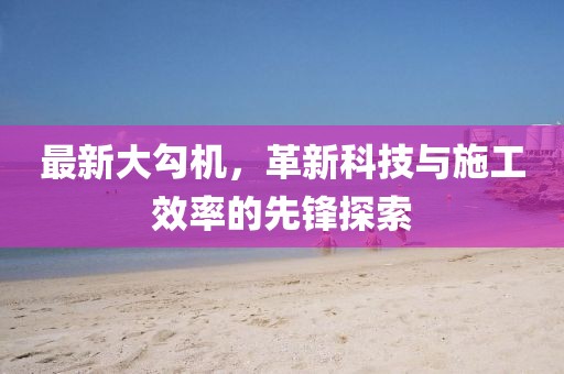 最新大勾机，革新科技与施工效率的先锋探索