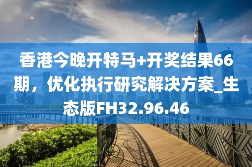 香港今晚开特马+开奖结果66期，优化执行研究解决方案_生态版FH32.96.46