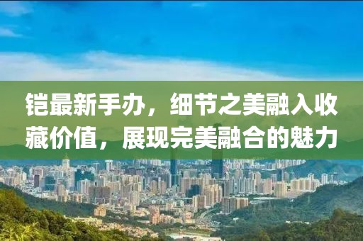 铠最新手办，细节之美融入收藏价值，展现完美融合的魅力