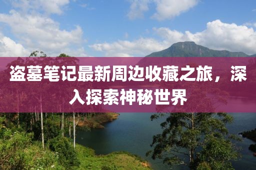 盗墓笔记最新周边收藏之旅，深入探索神秘世界