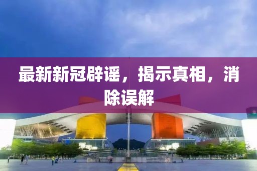 最新新冠辟谣，揭示真相，消除误解