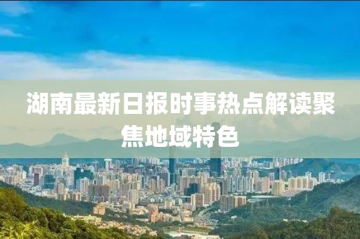 湖南最新日报时事热点解读聚焦地域特色