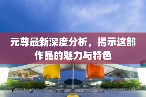 元尊最新深度分析，揭示这部作品的魅力与特色