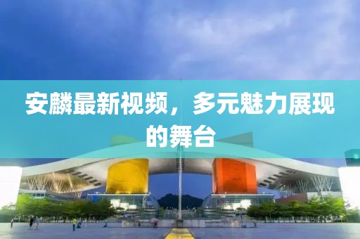安麟最新视频，多元魅力展现的舞台