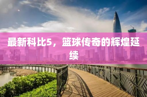 最新科比5，篮球传奇的辉煌延续