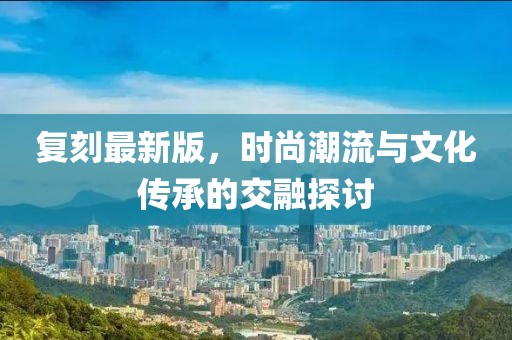 复刻最新版，时尚潮流与文化传承的交融探讨