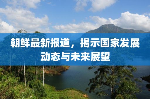 朝鲜最新报道，揭示国家发展动态与未来展望