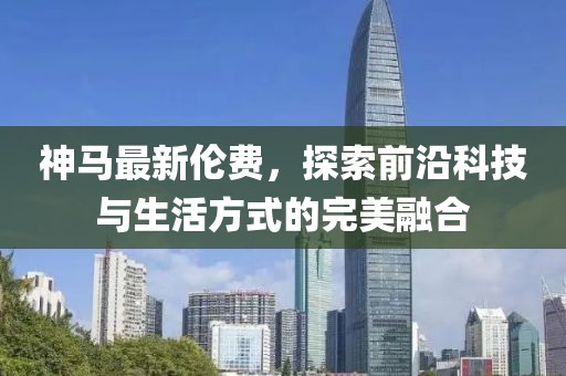 神马最新伦费，探索前沿科技与生活方式的完美融合