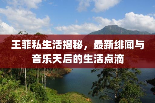 王菲私生活揭秘，最新绯闻与音乐天后的生活点滴