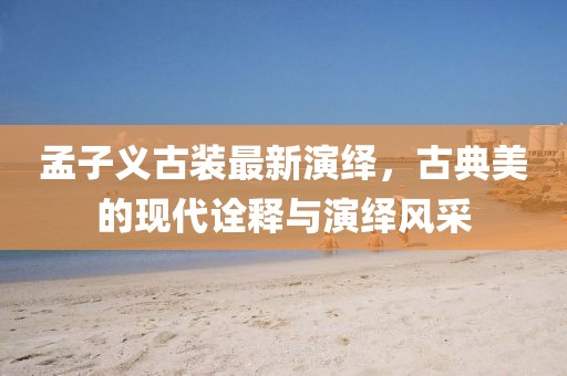 孟子义古装最新演绎，古典美的现代诠释与演绎风采