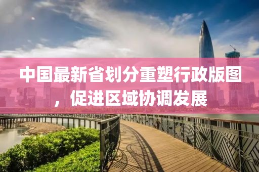 中国最新省划分重塑行政版图，促进区域协调发展