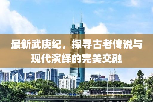 最新武庚纪，探寻古老传说与现代演绎的完美交融