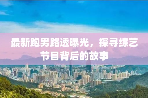 最新跑男路透曝光，探寻综艺节目背后的故事