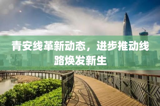 青安线革新动态，进步推动线路焕发新生