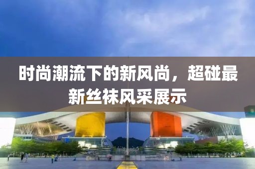 时尚潮流下的新风尚，超碰最新丝袜风采展示