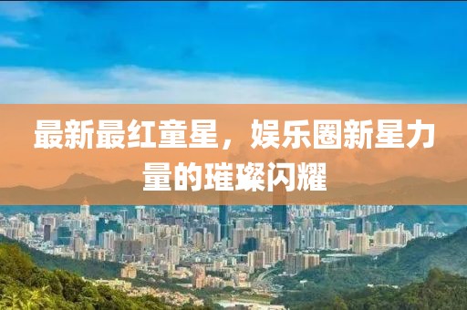 最新最红童星，娱乐圈新星力量的璀璨闪耀