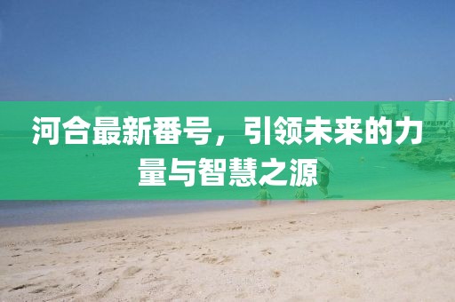 河合最新番号，引领未来的力量与智慧之源
