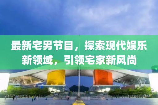 最新宅男节目，探索现代娱乐新领域，引领宅家新风尚