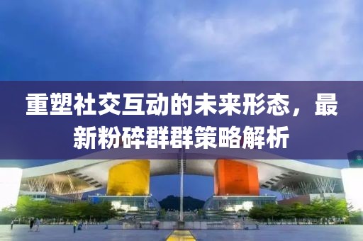 重塑社交互动的未来形态，最新粉碎群群策略解析