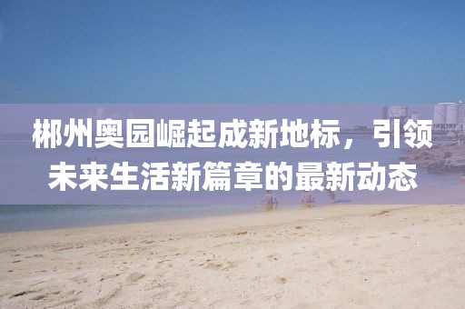 郴州奥园崛起成新地标，引领未来生活新篇章的最新动态