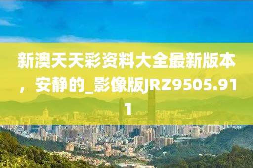 新澳天天彩资料大全最新版本，安静的_影像版JRZ9505.911