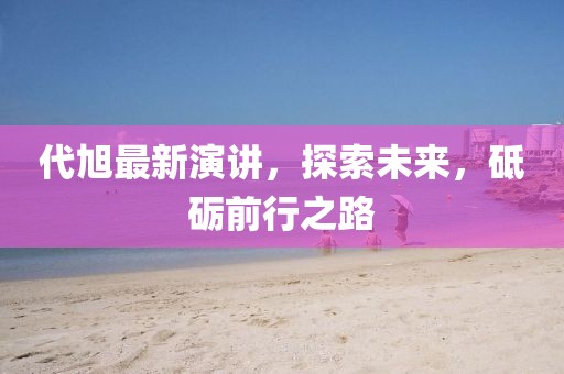 代旭最新演讲，探索未来，砥砺前行之路