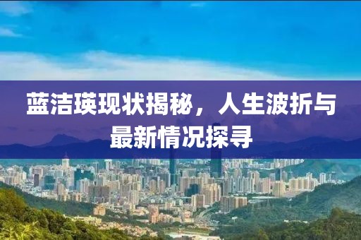 蓝洁瑛现状揭秘，人生波折与最新情况探寻