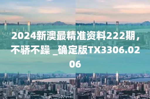 2024新澳最精准资料222期，不骄不躁 _确定版TX3306.0206