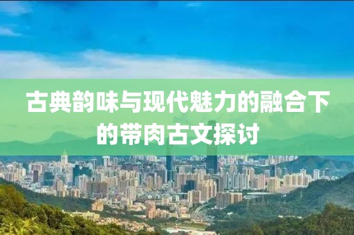 古典韵味与现代魅力的融合下的带肉古文探讨