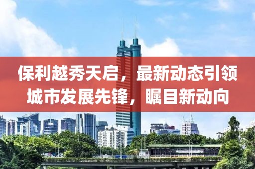 保利越秀天启，最新动态引领城市发展先锋，瞩目新动向