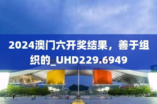 2024澳门六开奖结果，善于组织的_UHD229.6949