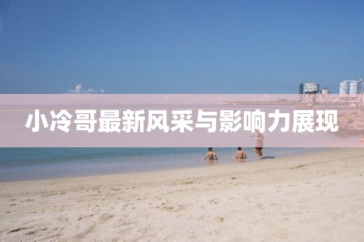 小冷哥最新风采与影响力展现