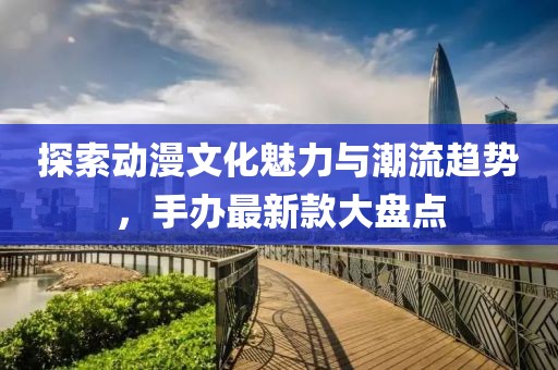 探索动漫文化魅力与潮流趋势，手办最新款大盘点