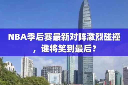 NBA季后赛最新对阵激烈碰撞，谁将笑到最后？