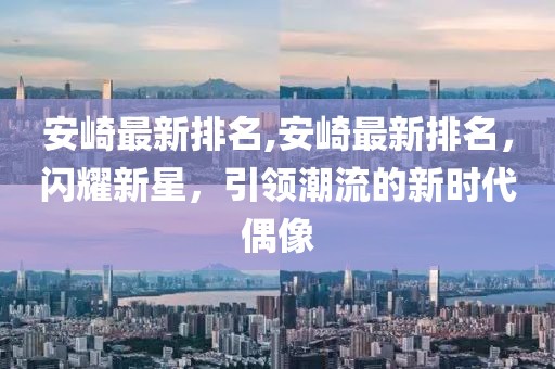 安崎最新排名,安崎最新排名，闪耀新星，引领潮流的新时代偶像