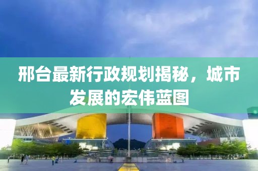 邢台最新行政规划揭秘，城市发展的宏伟蓝图