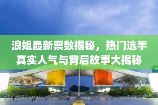 浪姐最新票数揭秘，热门选手真实人气与背后故事大揭秘