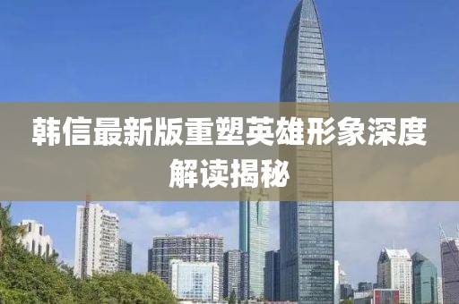 韩信最新版重塑英雄形象深度解读揭秘