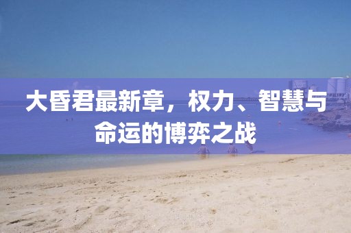 大昏君最新章，权力、智慧与命运的博弈之战