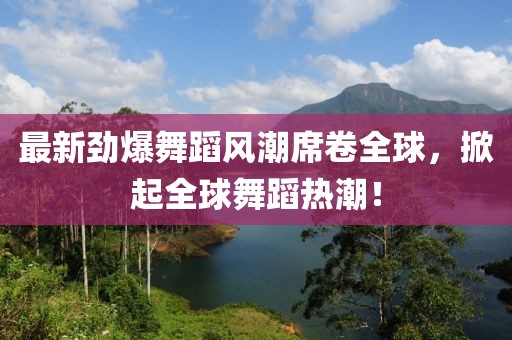 最新劲爆舞蹈风潮席卷全球，掀起全球舞蹈热潮！