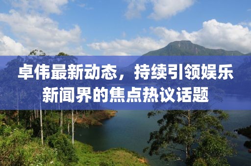 卓伟最新动态，持续引领娱乐新闻界的焦点热议话题