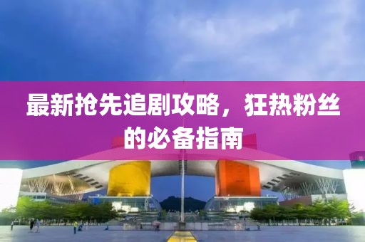 最新抢先追剧攻略，狂热粉丝的必备指南