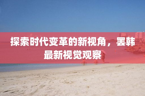 探索时代变革的新视角，罢韩最新视觉观察