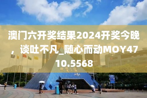 澳门六开奖结果2024开奖今晚，谈吐不凡_随心而动MOY4710.5568