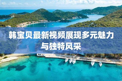 韩宝贝最新视频展现多元魅力与独特风采