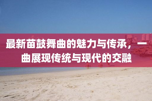 最新苗鼓舞曲的魅力与传承，一曲展现传统与现代的交融