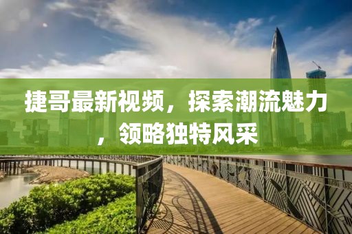 捷哥最新视频，探索潮流魅力，领略独特风采